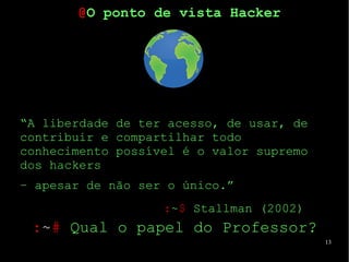 13
“A liberdade de ter acesso, de usar, de
contribuir e compartilhar todo
conhecimento possível é o valor supremo
dos hackers
– apesar de não ser o único.”
:~$ Stallman (2002)
@O ponto de vista Hacker
:~# Qual o papel do Professor?
 