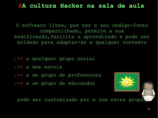 15
O software livre, por ter o seu código-fonte
compartilhado, permite a sua
modificação,facilita o aprendizado e pode ser
moldado para adaptar-se a qualquer contexto
:~# a qualquer grupo social
:~# a uma escola
:~# a um grupo de professores
:~# a um grupo de educandos
pode ser customizado por e com estes grupos
@A cultura Hacker na sala de aula
 