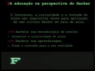 22
O interesse, a curiosidade e a vontade do
aluno são requisitos chave para aplicação
de uma cultura Hacker em sala de aula.
:~# Hackeie sua metodologia de ensino
– Incentive a criatividade do aluno
:~# Hackeie sua aprendizagem.
– Traga o conteúdo para a sua realidade
@A educação na perspectiva do Hacker
 