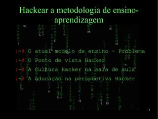 3
Hackear a metodologia de ensino-
aprendizagem
:~# O atual modelo de ensino ~ Problema
:~# O Ponto de vista Hacker
:~# A Cultura Hacker na sala de aula
:~# A educação na perspectiva Hacker
 