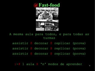 6
@Fast-food
A mesma aula para todos, e para todas as
turmas
assistir @ decorar @ replicar (prova)
assistir @ decorar @ replicar (prova)
assistir @ decorar @ replicar (prova)
:~# 1 aula X 'n' modos de aprender
 