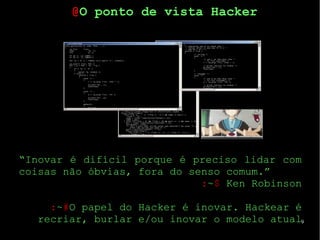9
“Inovar é difícil porque é preciso lidar com
coisas não óbvias, fora do senso comum.”
:~$ Ken Robinson
:~#O papel do Hacker é inovar. Hackear é
recriar, burlar e/ou inovar o modelo atual
@O ponto de vista Hacker
 