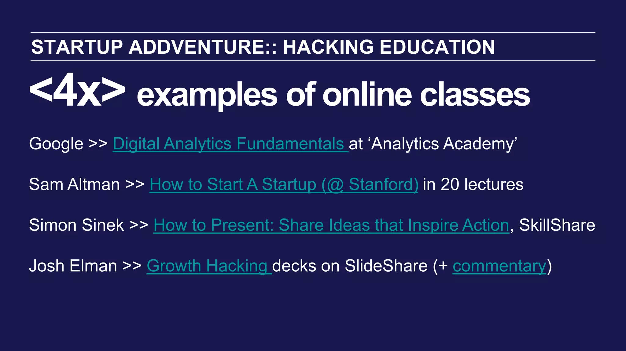 <4x> examples of online classes
STARTUP ADDVENTURE:: HACKING EDUCATION
Google >> Digital Analytics Fundamentals at ‘Analytics Academy’
Sam Altman >> How to Start A Startup (@ Stanford) in 20 lectures
Simon Sinek >> How to Present: Share Ideas that Inspire Action, SkillShare
Josh Elman >> Growth Hacking decks on SlideShare (+ commentary)
 