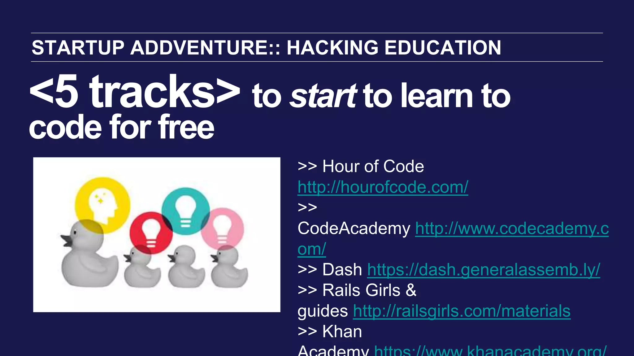 <5 tracks> to start to learn to
code for free
STARTUP ADDVENTURE:: HACKING EDUCATION
>> Hour of Code
http://hourofcode.com/
>>
CodeAcademy http://www.codecademy.c
om/
>> Dash https://dash.generalassemb.ly/
>> Rails Girls &
guides http://railsgirls.com/materials
>> Khan
 