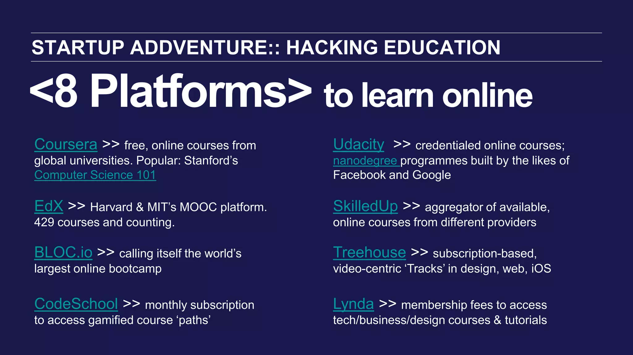 <8 Platforms> to learn online
STARTUP ADDVENTURE:: HACKING EDUCATION
Coursera >> free, online courses from
global universities. Popular: Stanford’s
Computer Science 101
EdX >> Harvard & MIT’s MOOC platform.
429 courses and counting.
BLOC.io >> calling itself the world’s
largest online bootcamp
CodeSchool >> monthly subscription
to access gamified course ‘paths’
Treehouse >> subscription-based,
video-centric ‘Tracks’ in design, web, iOS
Lynda >> membership fees to access
tech/business/design courses & tutorials
Udacity >> credentialed online courses;
nanodegree programmes built by the likes of
Facebook and Google
SkilledUp >> aggregator of available,
online courses from different providers
 