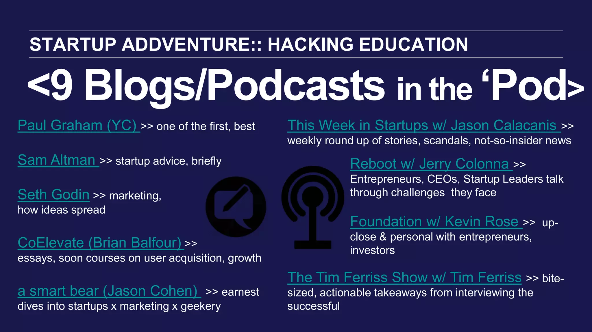 <9 Blogs/Podcasts in the ‘Pod>
STARTUP ADDVENTURE:: HACKING EDUCATION
This Week in Startups w/ Jason Calacanis >>
weekly round up of stories, scandals, not-so-insider news
The Tim Ferriss Show w/ Tim Ferriss >> bite-
sized, actionable takeaways from interviewing the
successful
Paul Graham (YC) >> one of the first, best
Sam Altman >> startup advice, briefly
Seth Godin >> marketing,
how ideas spread
CoElevate (Brian Balfour) >>
essays, soon courses on user acquisition, growth
a smart bear (Jason Cohen) >> earnest
dives into startups x marketing x geekery
Reboot w/ Jerry Colonna >>
Entrepreneurs, CEOs, Startup Leaders talk
through challenges they face
Foundation w/ Kevin Rose >> up-
close & personal with entrepreneurs,
investors
 