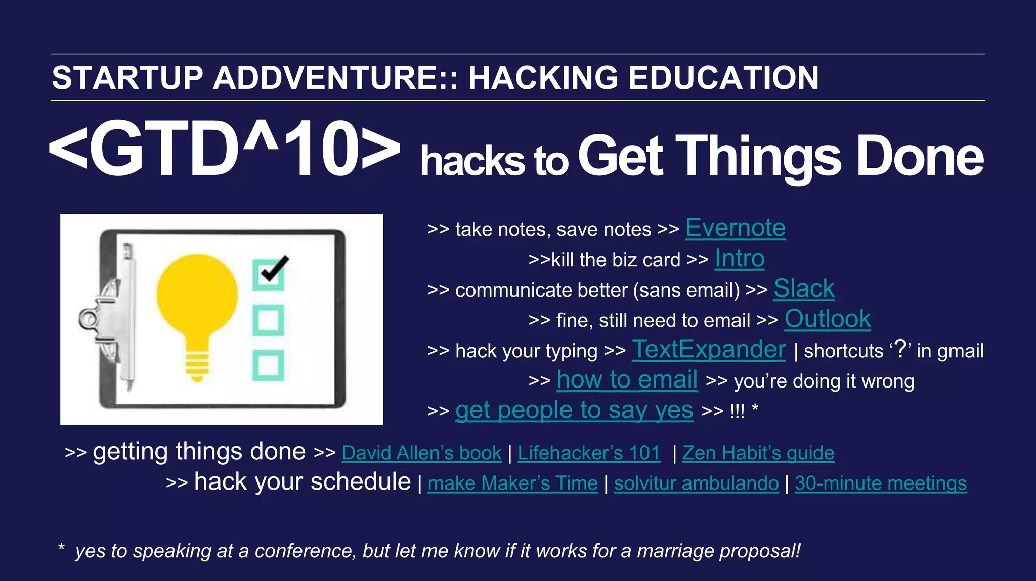 <GTD^10> hackstoGet Things Done
STARTUP ADDVENTURE:: HACKING EDUCATION
>> take notes, save notes >> Evernote
>>kill the biz card >> Intro
>> communicate better (sans email) >> Slack
>> fine, still need to email >> Outlook
>> hack your typing >> TextExpander | shortcuts ‘?’ in gmail
>> how to email >> you’re doing it wrong
>> get people to say yes >> !!! *
* yes to speaking at a conference, but let me know if it works for a marriage proposal!
>> getting things done >> David Allen’s book | Lifehacker’s 101 | Zen Habit’s guide
>> hack your schedule | make Maker’s Time | solvitur ambulando | 30-minute meetings
 