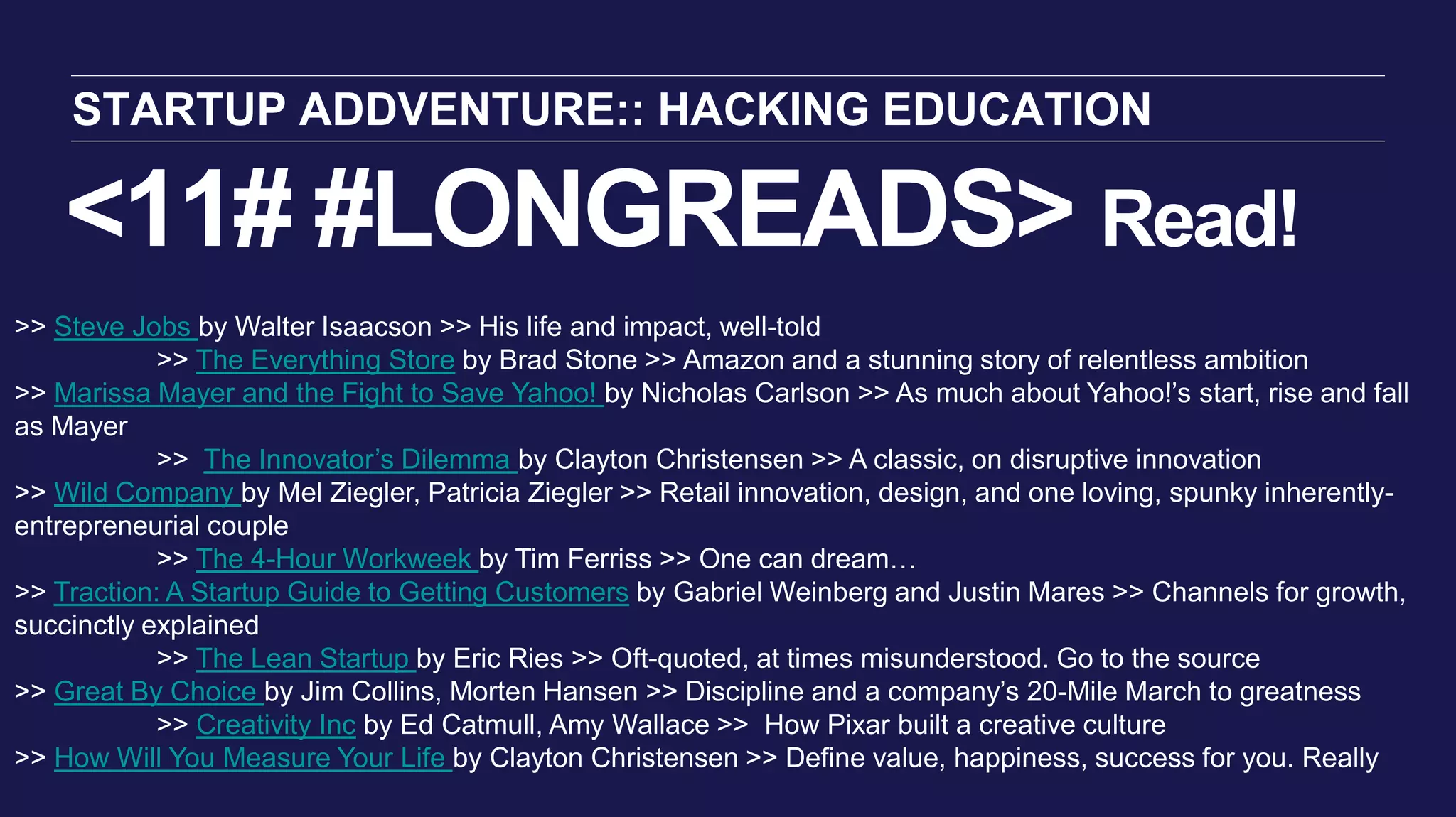 <11# #LONGREADS> Read!
STARTUP ADDVENTURE:: HACKING EDUCATION
>> Steve Jobs by Walter Isaacson >> His life and impact, well-told
>> The Everything Store by Brad Stone >> Amazon and a stunning story of relentless ambition
>> Marissa Mayer and the Fight to Save Yahoo! by Nicholas Carlson >> As much about Yahoo!’s start, rise and fall
as Mayer
>> The Innovator’s Dilemma by Clayton Christensen >> A classic, on disruptive innovation
>> Wild Company by Mel Ziegler, Patricia Ziegler >> Retail innovation, design, and one loving, spunky inherently-
entrepreneurial couple
>> The 4-Hour Workweek by Tim Ferriss >> One can dream…
>> Traction: A Startup Guide to Getting Customers by Gabriel Weinberg and Justin Mares >> Channels for growth,
succinctly explained
>> The Lean Startup by Eric Ries >> Oft-quoted, at times misunderstood. Go to the source
>> Great By Choice by Jim Collins, Morten Hansen >> Discipline and a company’s 20-Mile March to greatness
>> Creativity Inc by Ed Catmull, Amy Wallace >> How Pixar built a creative culture
>> How Will You Measure Your Life by Clayton Christensen >> Define value, happiness, success for you. Really
 