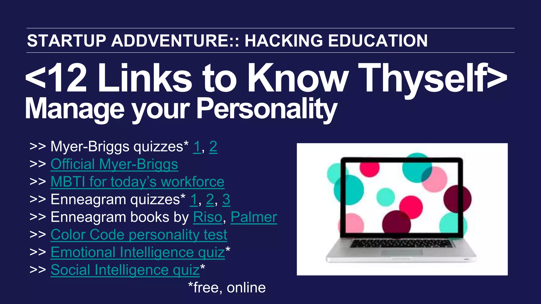 <12 Links to Know Thyself>
Manage your Personality
STARTUP ADDVENTURE:: HACKING EDUCATION
>> Myer-Briggs quizzes* 1, 2
>> Official Myer-Briggs
>> MBTI for today’s workforce
>> Enneagram quizzes* 1, 2, 3
>> Enneagram books by Riso, Palmer
>> Color Code personality test
>> Emotional Intelligence quiz*
>> Social Intelligence quiz*
*free, online
 