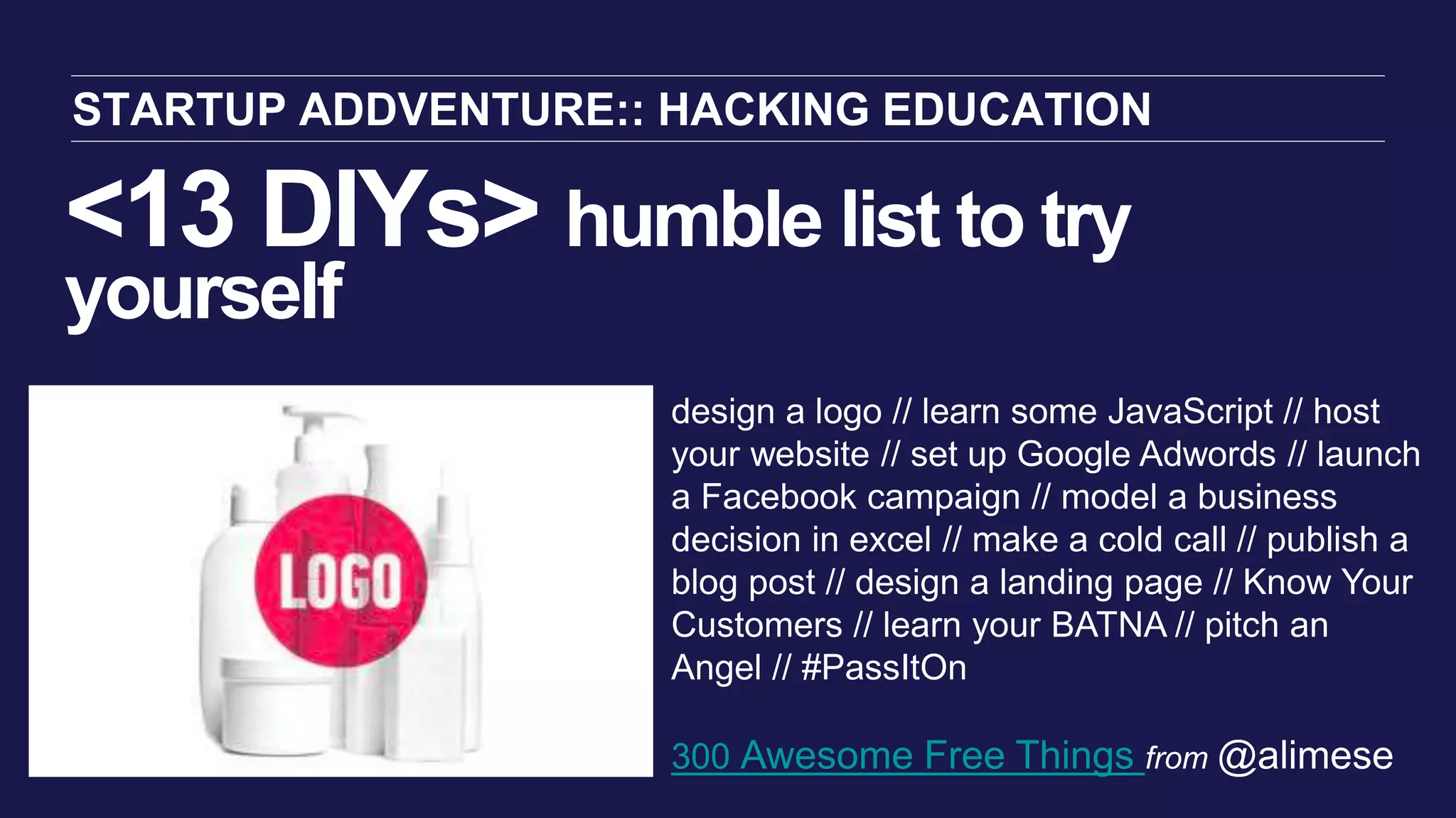 <13 DIYs> humble list to try
yourself
STARTUP ADDVENTURE:: HACKING EDUCATION
design a logo // learn some JavaScript // host
your website // set up Google Adwords // launch
a Facebook campaign // model a business
decision in excel // make a cold call // publish a
blog post // design a landing page // Know Your
Customers // learn your BATNA // pitch an
Angel // #PassItOn
300 Awesome Free Things from @alimese
 