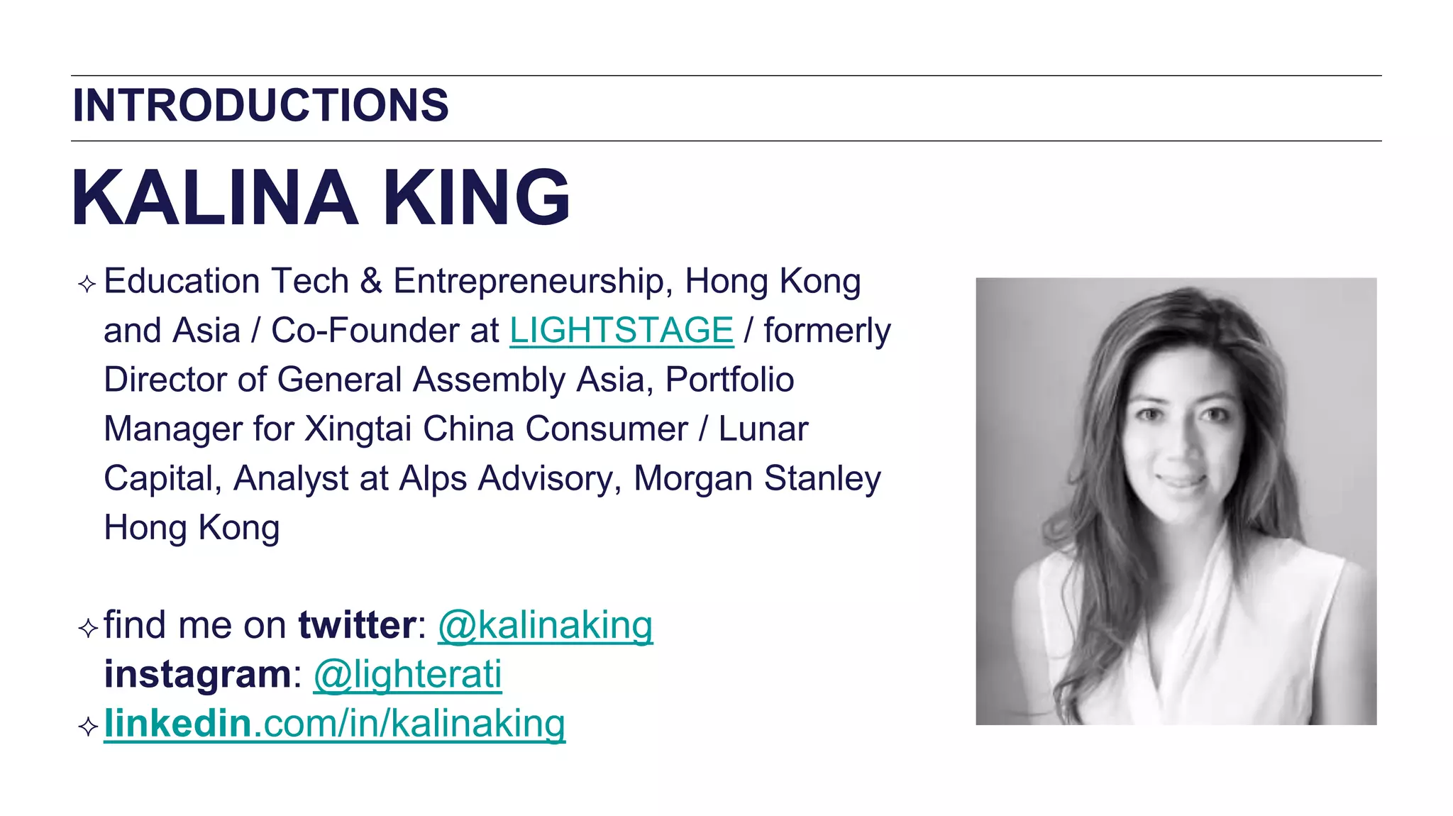 INTRODUCTIONS
KALINA KING
 Education Tech & Entrepreneurship, Hong Kong
and Asia / Co-Founder at LIGHTSTAGE / formerly
Director of General Assembly Asia, Portfolio
Manager for Xingtai China Consumer / Lunar
Capital, Analyst at Alps Advisory, Morgan Stanley
Hong Kong
find me on twitter: @kalinaking
instagram: @lighterati
linkedin.com/in/kalinaking
 