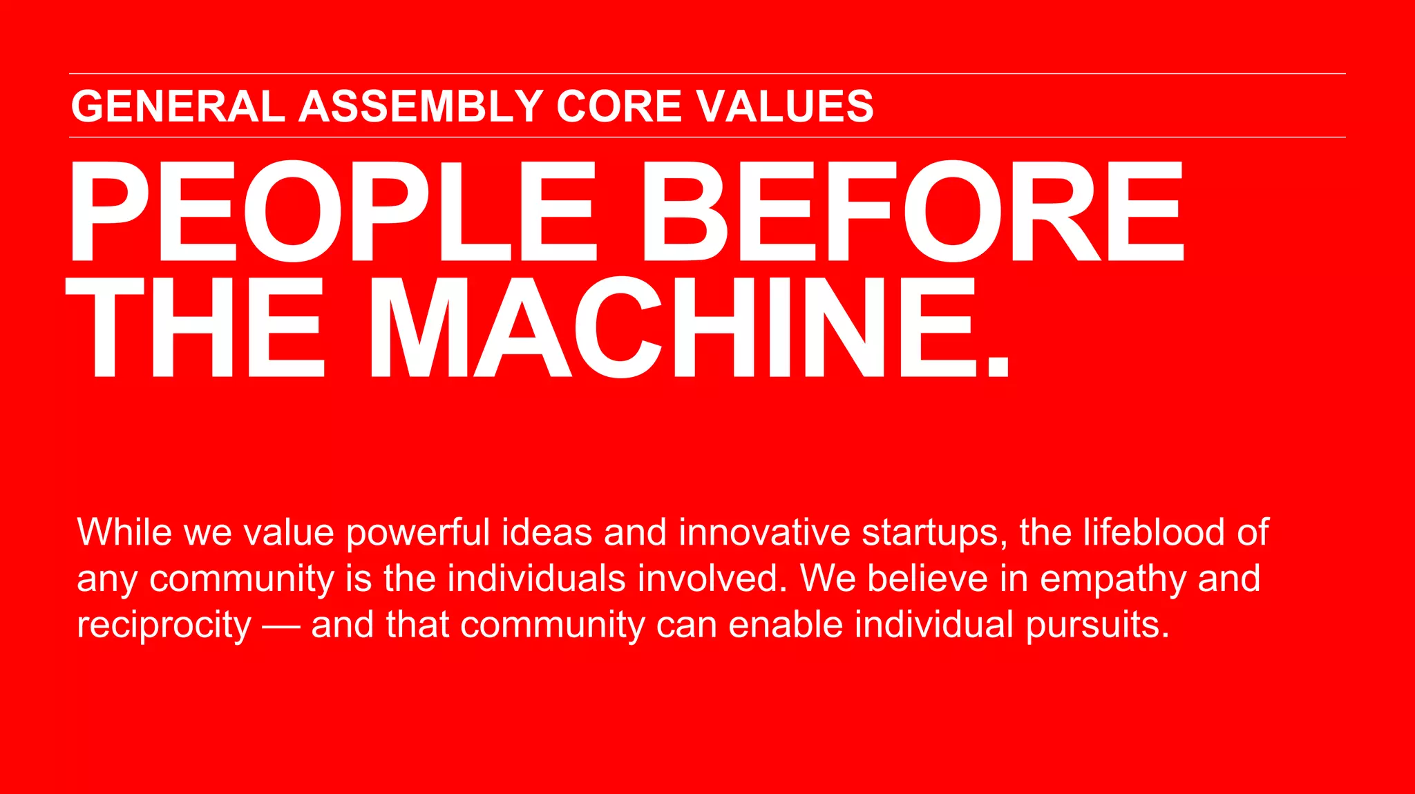 PEOPLE BEFORE
THE MACHINE.
GENERAL ASSEMBLY CORE VALUES
While we value powerful ideas and innovative startups, the lifeblood of
any community is the individuals involved. We believe in empathy and
reciprocity — and that community can enable individual pursuits.
 