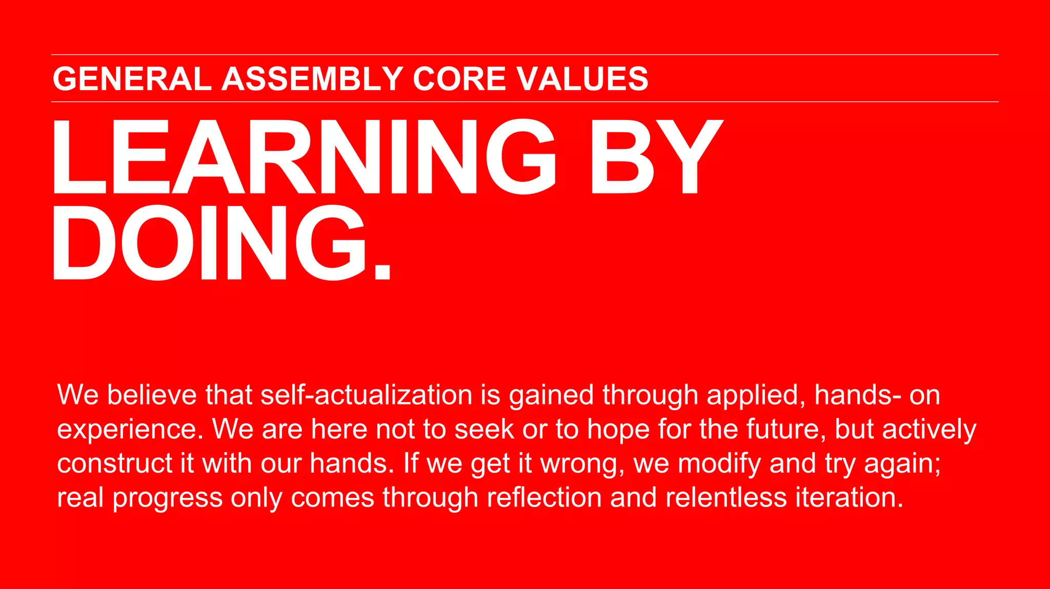 LEARNING BY
DOING.
GENERAL ASSEMBLY CORE VALUES
We believe that self-actualization is gained through applied, hands- on
experience. We are here not to seek or to hope for the future, but actively
construct it with our hands. If we get it wrong, we modify and try again;
real progress only comes through reflection and relentless iteration.
 