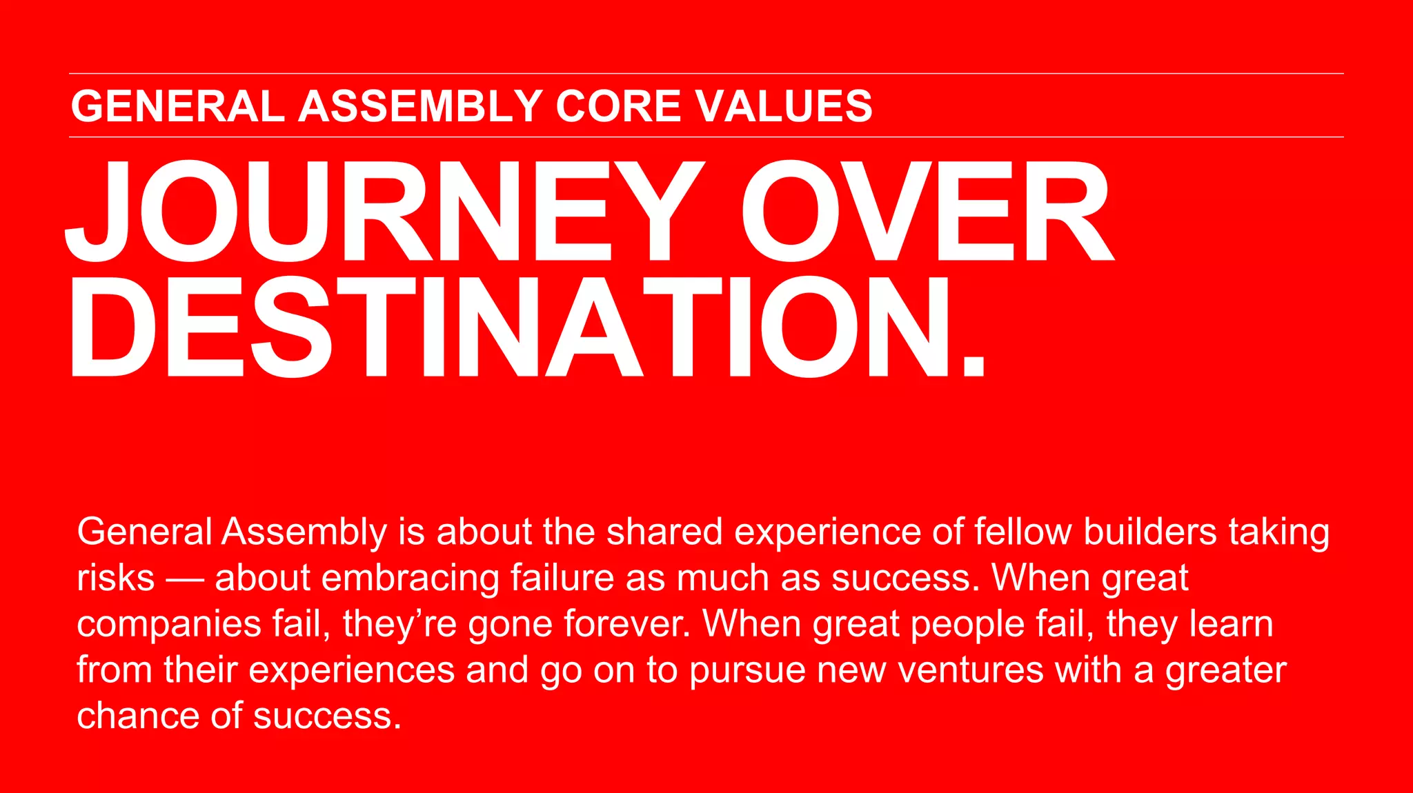 JOURNEY OVER
DESTINATION.
GENERAL ASSEMBLY CORE VALUES
General Assembly is about the shared experience of fellow builders taking
risks — about embracing failure as much as success. When great
companies fail, they’re gone forever. When great people fail, they learn
from their experiences and go on to pursue new ventures with a greater
chance of success.
 
