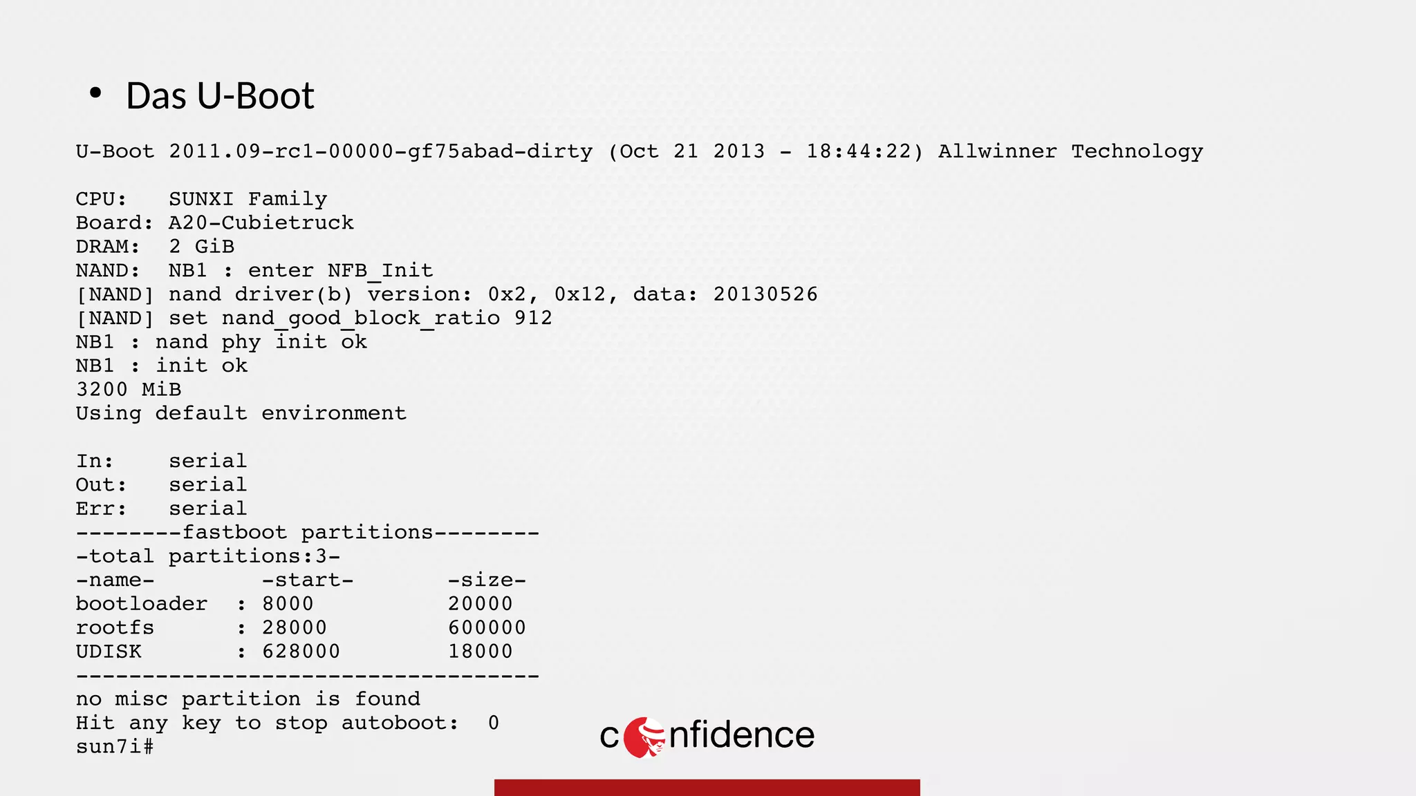 U-Boot 2011.09-rc1-00000-gf75abad-dirty (Oct 21 2013 - 18:44:22) Allwinner Technology
CPU: SUNXI Family
Board: A20-Cubietruck
DRAM: 2 GiB
NAND: NB1 : enter NFB_Init
[NAND] nand driver(b) version: 0x2, 0x12, data: 20130526
[NAND] set nand_good_block_ratio 912
NB1 : nand phy init ok
NB1 : init ok
3200 MiB
Using default environment
In: serial
Out: serial
Err: serial
--------fastboot partitions--------
-total partitions:3-
-name- -start- -size-
bootloader : 8000 20000
rootfs : 28000 600000
UDISK : 628000 18000
-----------------------------------
no misc partition is found
Hit any key to stop autoboot: 0
sun7i#
●
Das U-Boot
 