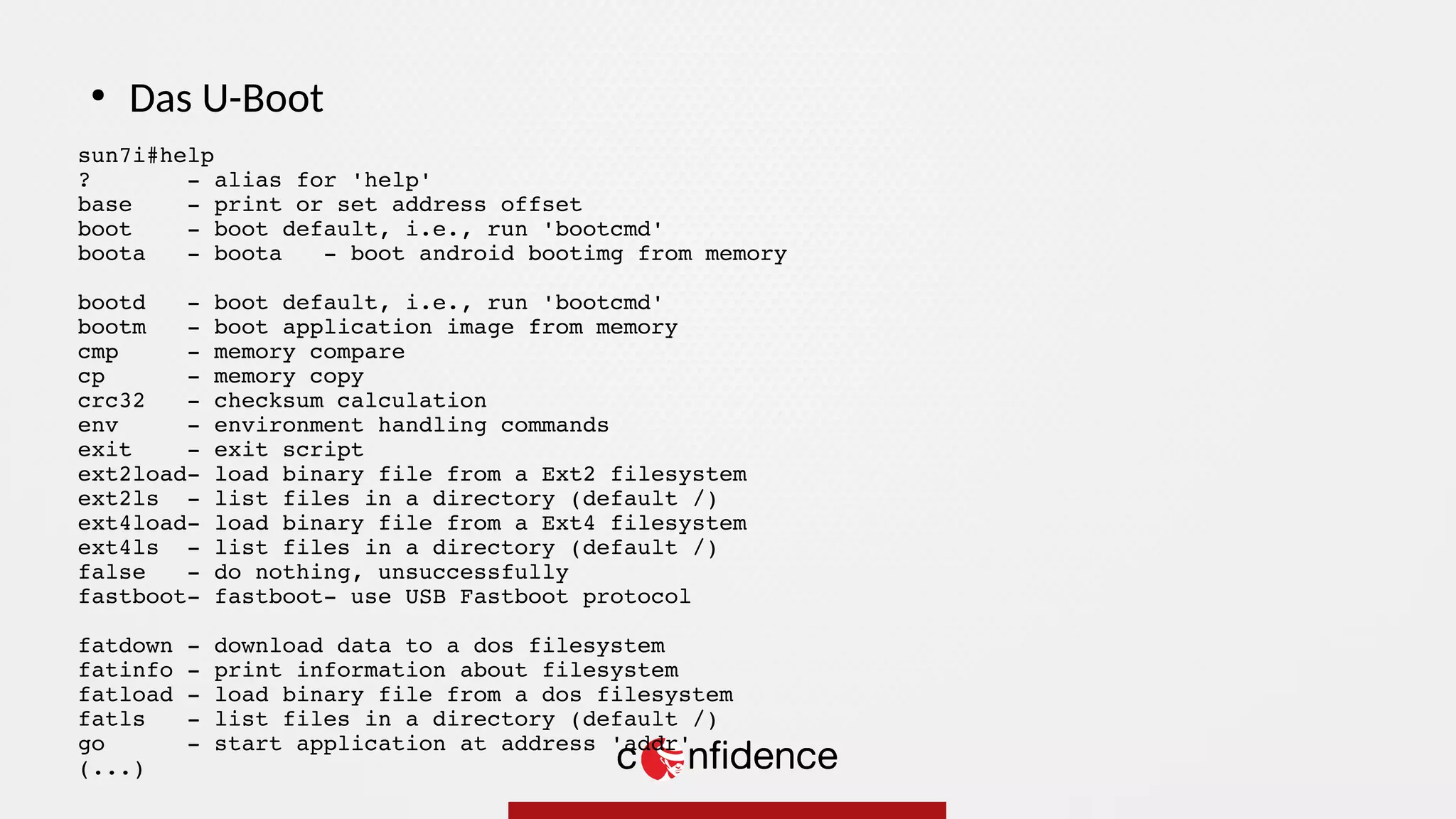 sun7i#help
? - alias for 'help'
base - print or set address offset
boot - boot default, i.e., run 'bootcmd'
boota - boota - boot android bootimg from memory
bootd - boot default, i.e., run 'bootcmd'
bootm - boot application image from memory
cmp - memory compare
cp - memory copy
crc32 - checksum calculation
env - environment handling commands
exit - exit script
ext2load- load binary file from a Ext2 filesystem
ext2ls - list files in a directory (default /)
ext4load- load binary file from a Ext4 filesystem
ext4ls - list files in a directory (default /)
false - do nothing, unsuccessfully
fastboot- fastboot- use USB Fastboot protocol
fatdown - download data to a dos filesystem
fatinfo - print information about filesystem
fatload - load binary file from a dos filesystem
fatls - list files in a directory (default /)
go - start application at address 'addr'
(...)
●
Das U-Boot
 
