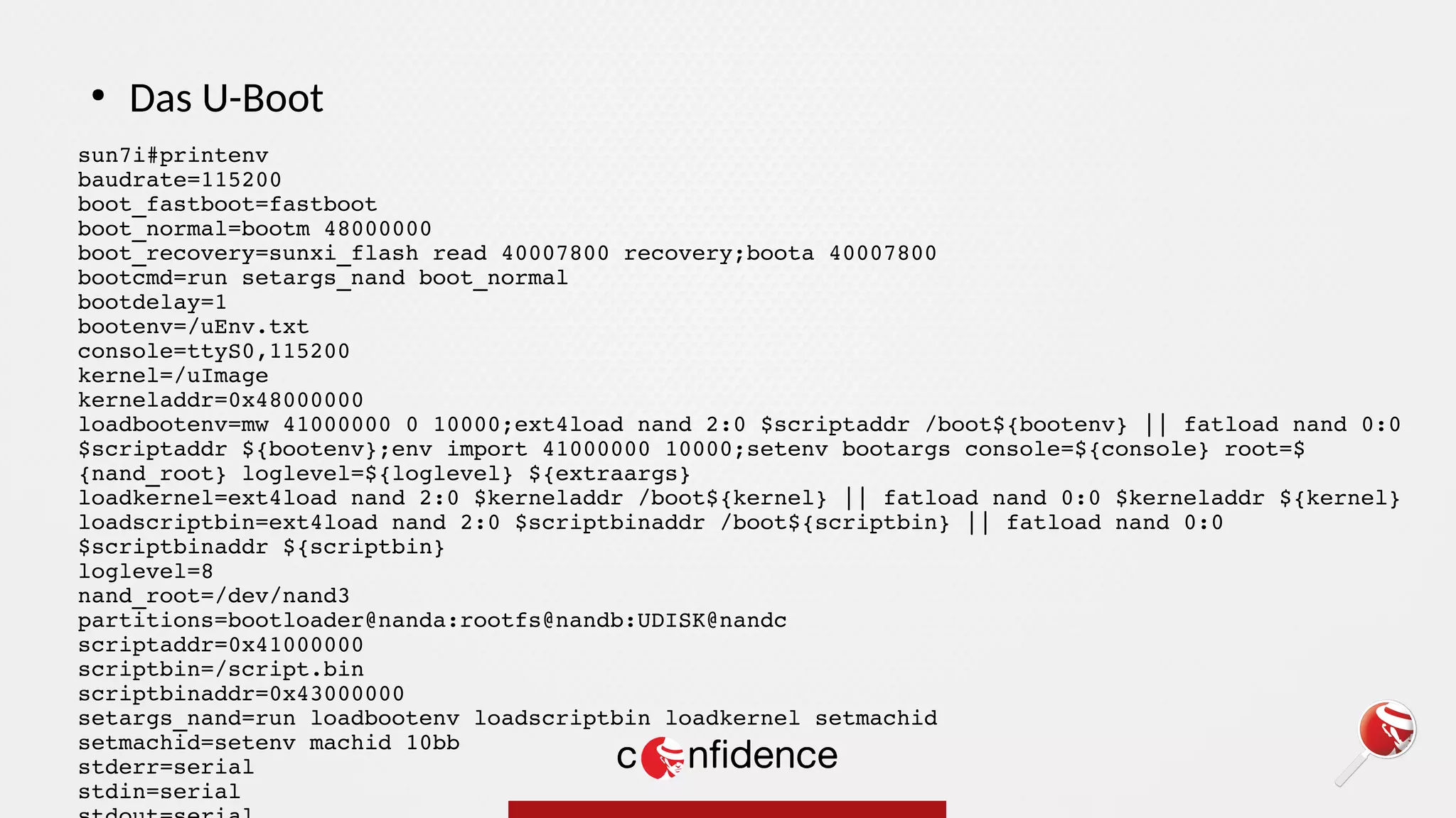sun7i#printenv
baudrate=115200
boot_fastboot=fastboot
boot_normal=bootm 48000000
boot_recovery=sunxi_flash read 40007800 recovery;boota 40007800
bootcmd=run setargs_nand boot_normal
bootdelay=1
bootenv=/uEnv.txt
console=ttyS0,115200
kernel=/uImage
kerneladdr=0x48000000
loadbootenv=mw 41000000 0 10000;ext4load nand 2:0 $scriptaddr /boot${bootenv} || fatload nand 0:0
$scriptaddr ${bootenv};env import 41000000 10000;setenv bootargs console=${console} root=$
{nand_root} loglevel=${loglevel} ${extraargs}
loadkernel=ext4load nand 2:0 $kerneladdr /boot${kernel} || fatload nand 0:0 $kerneladdr ${kernel}
loadscriptbin=ext4load nand 2:0 $scriptbinaddr /boot${scriptbin} || fatload nand 0:0
$scriptbinaddr ${scriptbin}
loglevel=8
nand_root=/dev/nand3
partitions=bootloader@nanda:rootfs@nandb:UDISK@nandc
scriptaddr=0x41000000
scriptbin=/script.bin
scriptbinaddr=0x43000000
setargs_nand=run loadbootenv loadscriptbin loadkernel setmachid
setmachid=setenv machid 10bb
stderr=serial
stdin=serial
●
Das U-Boot
 