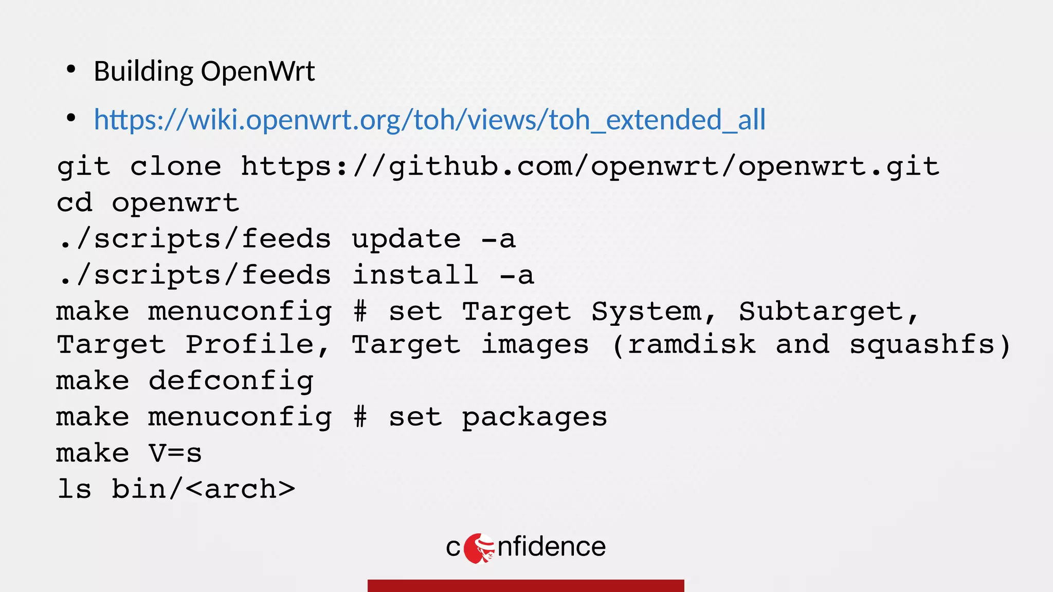 git clone https://github.com/openwrt/openwrt.git
cd openwrt
./scripts/feeds update -a
./scripts/feeds install -a
make menuconfig # set Target System, Subtarget,
Target Profile, Target images (ramdisk and squashfs)
make defconfig
make menuconfig # set packages
make V=s
ls bin/<arch>
●
Building OpenWrt
●
https://wiki.openwrt.org/toh/views/toh_extended_all
 