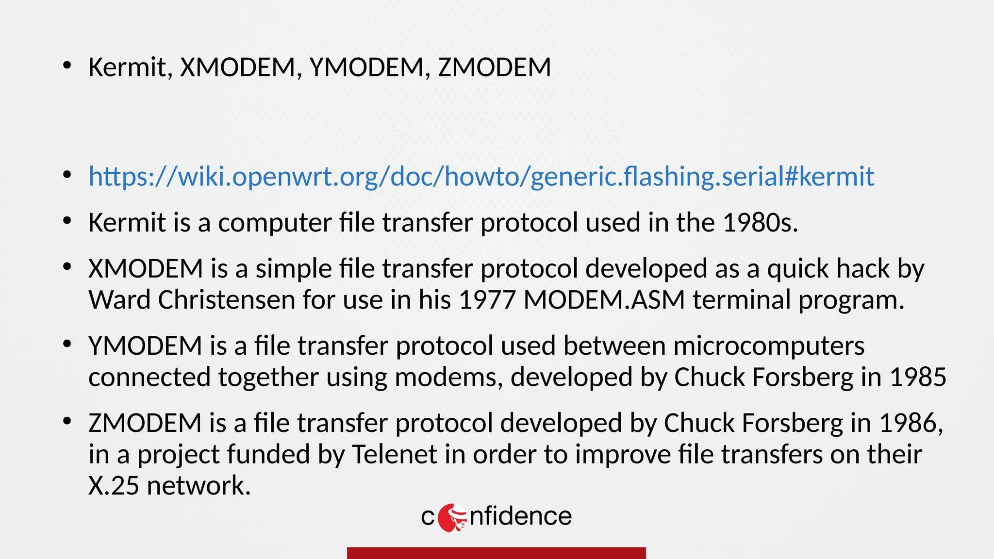 ●
https://wiki.openwrt.org/doc/howto/generic.flashing.serial#kermit
●
Kermit is a computer file transfer protocol used in the 1980s.
●
XMODEM is a simple file transfer protocol developed as a quick hack by
Ward Christensen for use in his 1977 MODEM.ASM terminal program.
●
YMODEM is a file transfer protocol used between microcomputers
connected together using modems, developed by Chuck Forsberg in 1985
●
ZMODEM is a file transfer protocol developed by Chuck Forsberg in 1986,
in a project funded by Telenet in order to improve file transfers on their
X.25 network.
●
Kermit, XMODEM, YMODEM, ZMODEM
 