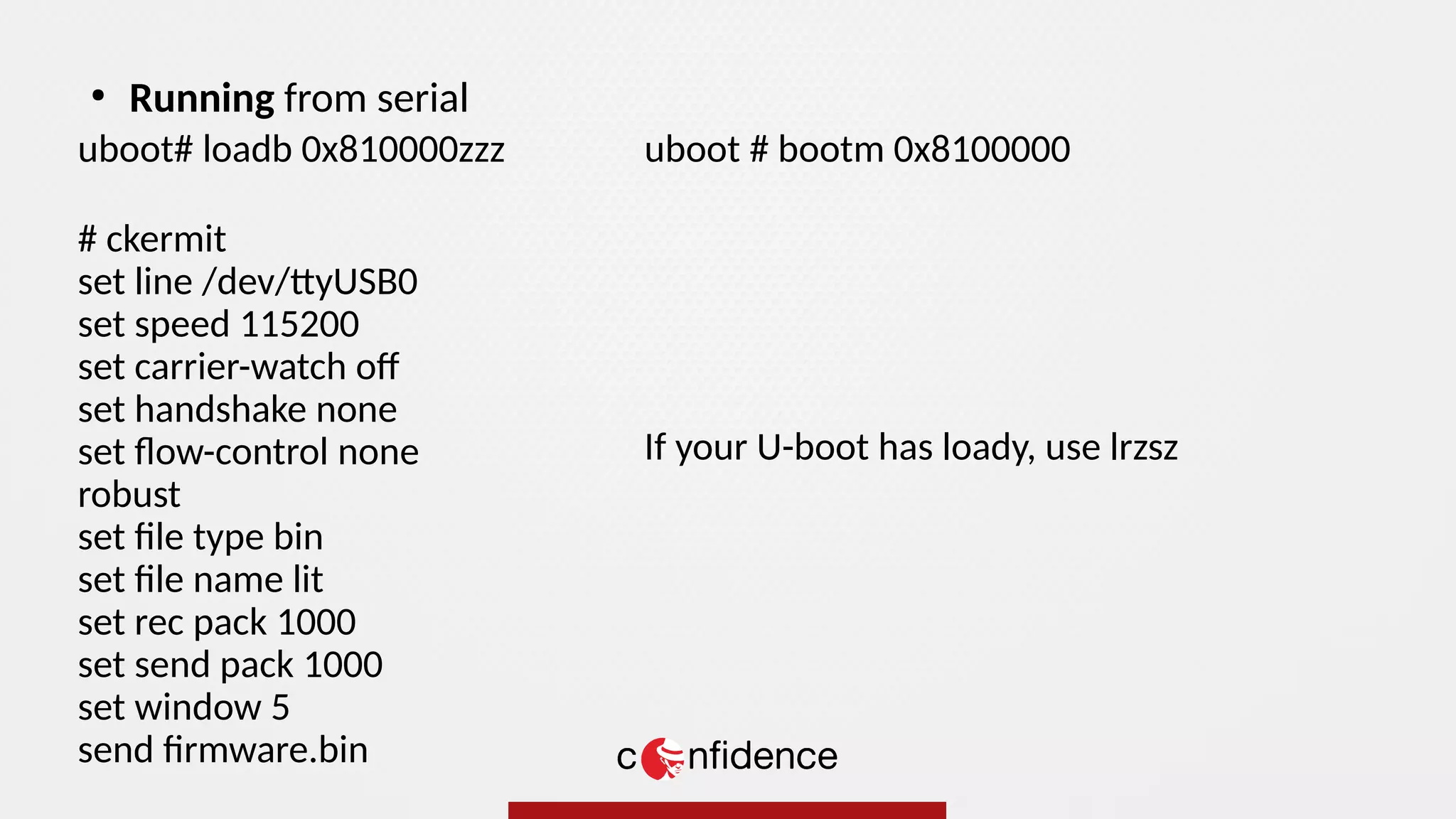uboot# loadb 0x810000zzz
# ckermit
set line /dev/ttyUSB0
set speed 115200
set carrier-watch of
set handshake none
set flow-control none
robust
set file type bin
set file name lit
set rec pack 1000
set send pack 1000
set window 5
send firmware.bin
●
Running from serial
uboot # bootm 0x8100000
If your U-boot has loady, use lrzsz
 