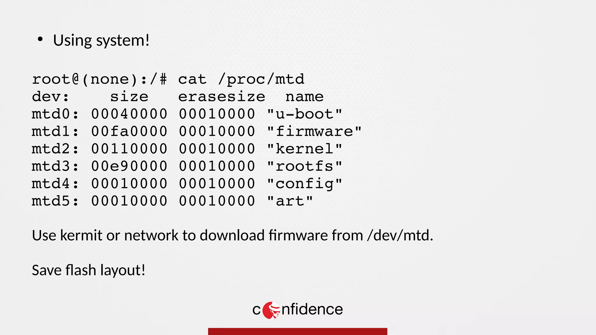 root@(none):/# cat /proc/mtd
dev: size erasesize name
mtd0: 00040000 00010000 "u-boot"
mtd1: 00fa0000 00010000 "firmware"
mtd2: 00110000 00010000 "kernel"
mtd3: 00e90000 00010000 "rootfs"
mtd4: 00010000 00010000 "config"
mtd5: 00010000 00010000 "art"
Use kermit or network to download firmware from /dev/mtd.
Save flash layout!
●
Using system!
 