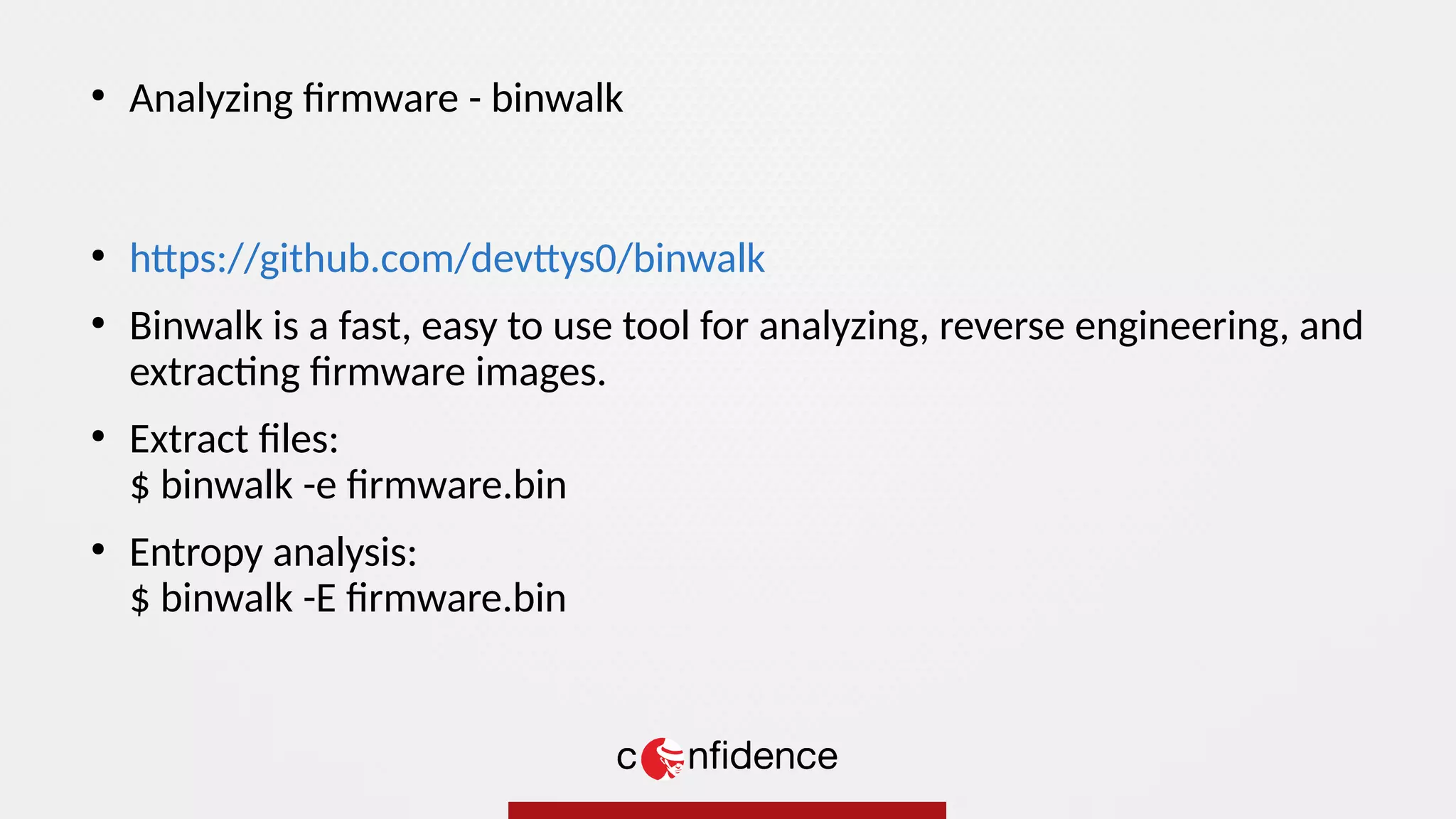 ●
https://github.com/devttys0/binwalk
●
Binwalk is a fast, easy to use tool for analyzing, reverse engineering, and
extracting firmware images.
●
Extract files:
$ binwalk -e firmware.bin
●
Entropy analysis:
$ binwalk -E firmware.bin
●
Analyzing firmware - binwalk
 