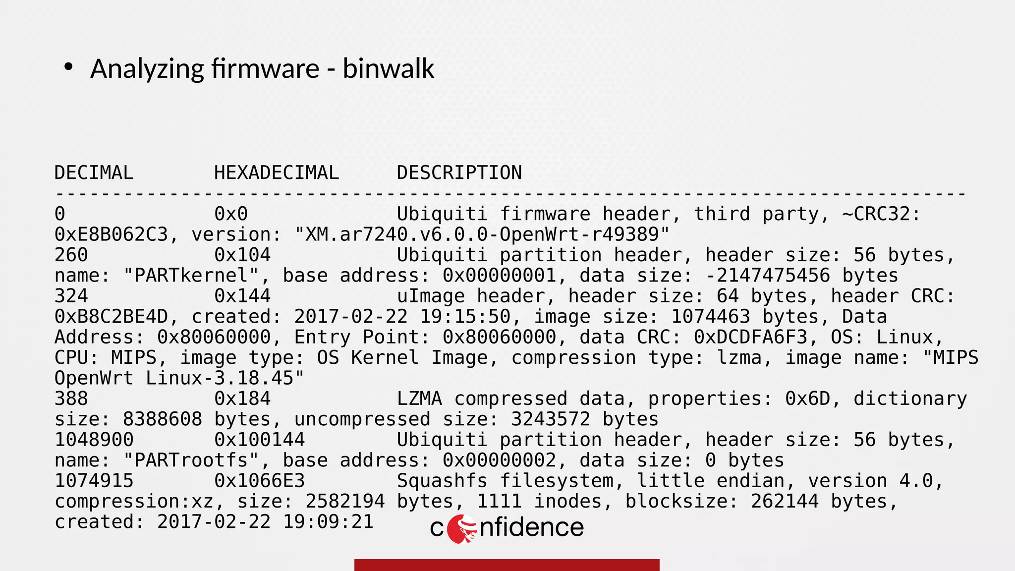 DECIMAL HEXADECIMAL DESCRIPTION
--------------------------------------------------------------------------------
0 0x0 Ubiquiti firmware header, third party, ~CRC32:
0xE8B062C3, version: "XM.ar7240.v6.0.0-OpenWrt-r49389"
260 0x104 Ubiquiti partition header, header size: 56 bytes,
name: "PARTkernel", base address: 0x00000001, data size: -2147475456 bytes
324 0x144 uImage header, header size: 64 bytes, header CRC:
0xB8C2BE4D, created: 2017-02-22 19:15:50, image size: 1074463 bytes, Data
Address: 0x80060000, Entry Point: 0x80060000, data CRC: 0xDCDFA6F3, OS: Linux,
CPU: MIPS, image type: OS Kernel Image, compression type: lzma, image name: "MIPS
OpenWrt Linux-3.18.45"
388 0x184 LZMA compressed data, properties: 0x6D, dictionary
size: 8388608 bytes, uncompressed size: 3243572 bytes
1048900 0x100144 Ubiquiti partition header, header size: 56 bytes,
name: "PARTrootfs", base address: 0x00000002, data size: 0 bytes
1074915 0x1066E3 Squashfs filesystem, little endian, version 4.0,
compression:xz, size: 2582194 bytes, 1111 inodes, blocksize: 262144 bytes,
created: 2017-02-22 19:09:21
●
Analyzing firmware - binwalk
 