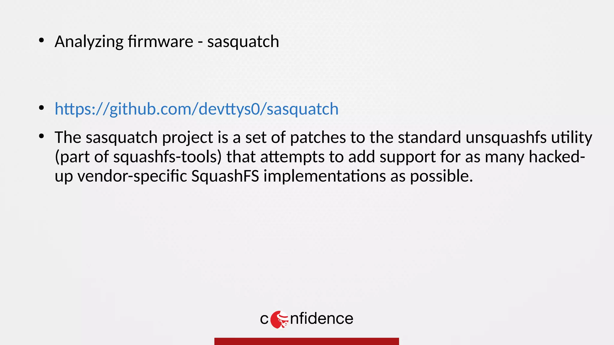 ●
https://github.com/devttys0/sasquatch
●
The sasquatch project is a set of patches to the standard unsquashfs utility
(part of squashfs-tools) that attempts to add support for as many hacked-
up vendor-specific SquashFS implementations as possible.
●
Analyzing firmware - sasquatch
 