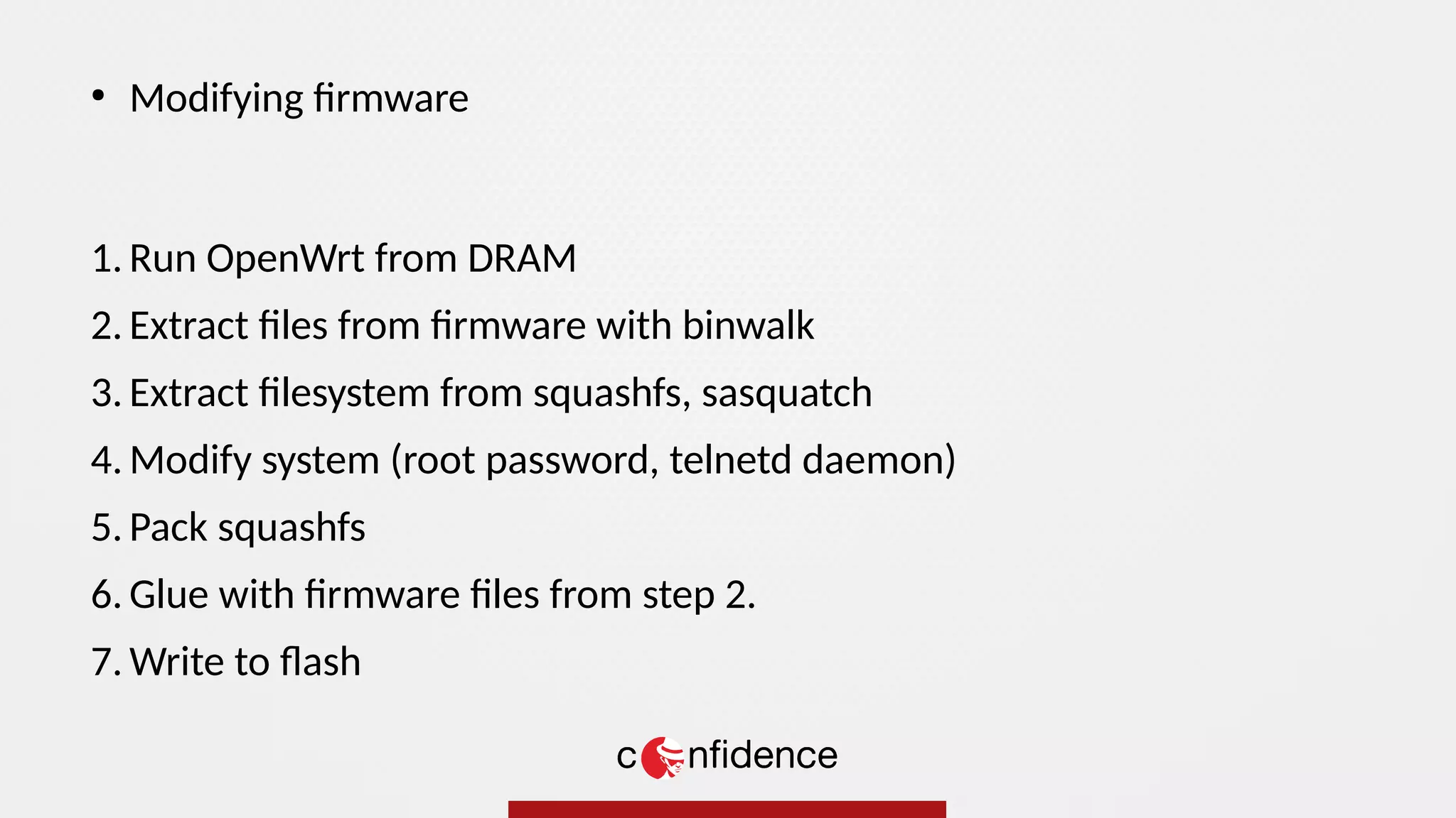 1. Run OpenWrt from DRAM
2. Extract files from firmware with binwalk
3. Extract filesystem from squashfs, sasquatch
4. Modify system (root password, telnetd daemon)
5. Pack squashfs
6. Glue with firmware files from step 2.
7. Write to flash
●
Modifying firmware
 