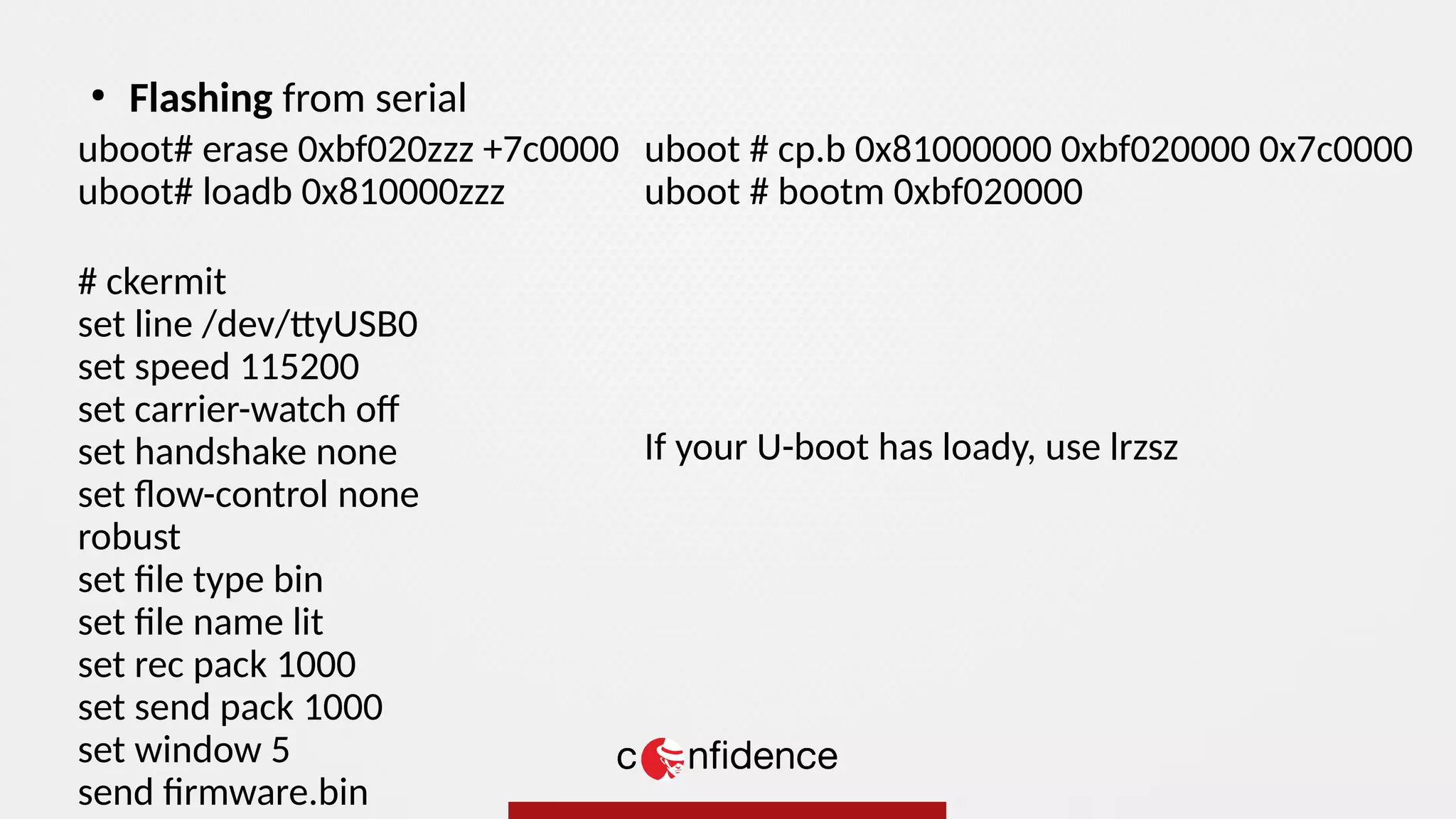 uboot# erase 0xbf020zzz +7c0000
uboot# loadb 0x810000zzz
# ckermit
set line /dev/ttyUSB0
set speed 115200
set carrier-watch of
set handshake none
set flow-control none
robust
set file type bin
set file name lit
set rec pack 1000
set send pack 1000
set window 5
send firmware.bin
●
Flashing from serial
uboot # cp.b 0x81000000 0xbf020000 0x7c0000
uboot # bootm 0xbf020000
If your U-boot has loady, use lrzsz
 
