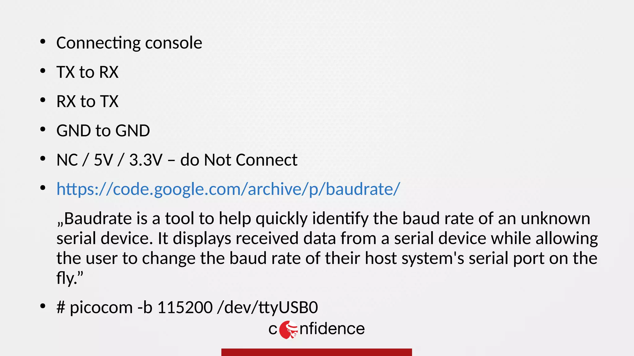 ●
TX to RX
●
RX to TX
●
GND to GND
●
NC / 5V / 3.3V – do Not Connect
●
https://code.google.com/archive/p/baudrate/
„Baudrate is a tool to help quickly identify the baud rate of an unknown
serial device. It displays received data from a serial device while allowing
the user to change the baud rate of their host system's serial port on the
fly.”
●
# picocom -b 115200 /dev/ttyUSB0
●
Connecting console
 
