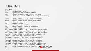 sun7i#help
? - alias for 'help'
base - print or set address offset
boot - boot default, i.e., run 'bootcmd'
boota - boota - boot android bootimg from memory
bootd - boot default, i.e., run 'bootcmd'
bootm - boot application image from memory
cmp - memory compare
cp - memory copy
crc32 - checksum calculation
env - environment handling commands
exit - exit script
ext2load- load binary file from a Ext2 filesystem
ext2ls - list files in a directory (default /)
ext4load- load binary file from a Ext4 filesystem
ext4ls - list files in a directory (default /)
false - do nothing, unsuccessfully
fastboot- fastboot- use USB Fastboot protocol
fatdown - download data to a dos filesystem
fatinfo - print information about filesystem
fatload - load binary file from a dos filesystem
fatls - list files in a directory (default /)
go - start application at address 'addr'
(...)
●
Das U-Boot
 