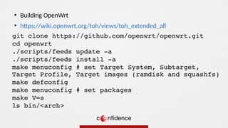 git clone https://github.com/openwrt/openwrt.git
cd openwrt
./scripts/feeds update -a
./scripts/feeds install -a
make menuconfig # set Target System, Subtarget,
Target Profile, Target images (ramdisk and squashfs)
make defconfig
make menuconfig # set packages
make V=s
ls bin/<arch>
●
Building OpenWrt
●
https://wiki.openwrt.org/toh/views/toh_extended_all
 