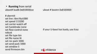 uboot# loadb 0x810000zzz
# ckermit
set line /dev/ttyUSB0
set speed 115200
set carrier-watch of
set handshake none
set flow-control none
robust
set file type bin
set file name lit
set rec pack 1000
set send pack 1000
set window 5
send firmware.bin
●
Running from serial
uboot # bootm 0x8100000
If your U-boot has loady, use lrzsz
 