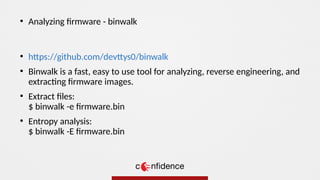 ●
https://github.com/devttys0/binwalk
●
Binwalk is a fast, easy to use tool for analyzing, reverse engineering, and
extracting firmware images.
●
Extract files:
$ binwalk -e firmware.bin
●
Entropy analysis:
$ binwalk -E firmware.bin
●
Analyzing firmware - binwalk
 