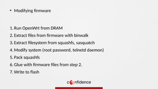 1. Run OpenWrt from DRAM
2. Extract files from firmware with binwalk
3. Extract filesystem from squashfs, sasquatch
4. Modify system (root password, telnetd daemon)
5. Pack squashfs
6. Glue with firmware files from step 2.
7. Write to flash
●
Modifying firmware
 