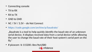 ●
TX to RX
●
RX to TX
●
GND to GND
●
NC / 5V / 3.3V – do Not Connect
●
https://code.google.com/archive/p/baudrate/
„Baudrate is a tool to help quickly identify the baud rate of an unknown
serial device. It displays received data from a serial device while allowing
the user to change the baud rate of their host system's serial port on the
fly.”
●
# picocom -b 115200 /dev/ttyUSB0
●
Connecting console
 