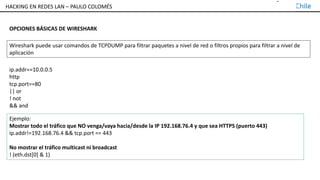 TALLER DE HACKING EN REDES LAN – PAULO COLOMÉS
OPCIONES BÁSICAS DE WIRESHARK
Wireshark puede usar comandos de TCPDUMP para filtrar paquetes a nivel de red o filtros propios para filtrar a nivel de
aplicación
ip.addr==10.0.0.5
http
tcp.port==80
|| or
! not
&& and
Ejemplo:
Mostrar todo el tráfico que NO venga/vaya hacia/desde la IP 192.168.76.4 y que sea HTTPS (puerto 443)
ip.addr!=192.168.76.4 && tcp.port == 443
No mostrar el tráfico multicast ni broadcast
! (eth.dst[0] & 1)
HACKING EN REDES LAN – PAULO COLOMÉS
 