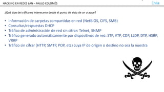 TALLER DE HACKING EN REDES LAN – PAULO COLOMÉS
¿Qué tipo de tráfico es interesante desde el punto de vista de un ataque?
• Información de carpetas compartidas en red (NetBIOS, CIFS, SMB)
• Consultas/respuestas DHCP
• Tráfico de administración de red sin cifrar: Telnet, SNMP
• Tráfico generado automáticamente por dispositivos de red: STP, VTP, CDP, LLDP, DTP, HSRP,
VRRP
• Tráfico sin cifrar (HTTP, SMTP, POP, etc) cuya IP de origen o destino no sea la nuestra
HACKING EN REDES LAN – PAULO COLOMÉS
 