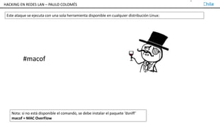 TALLER DE HACKING EN REDES LAN – PAULO COLOMÉS
Este ataque se ejecuta con una sola herramienta disponible en cualquier distribución Linux:
#macof
Nota: si no está disponible el comando, se debe instalar el paquete ‘dsniff’
macof = MAC OverFlow
HACKING EN REDES LAN – PAULO COLOMÉS
 