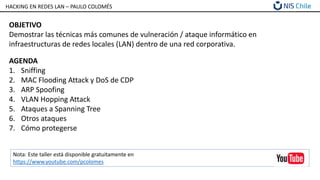 HACKING EN REDES LAN – PAULO COLOMÉS
OBJETIVO
Demostrar las técnicas más comunes de vulneración / ataque informático en
infraestructuras de redes locales (LAN) dentro de una red corporativa.
AGENDA
1. Sniffing
2. MAC Flooding Attack y DoS de CDP
3. ARP Spoofing
4. VLAN Hopping Attack
5. Ataques a Spanning Tree
6. Otros ataques
7. Cómo protegerse
Nota: Este taller está disponible gratuitamente en
https://www.youtube.com/pcolomes
 