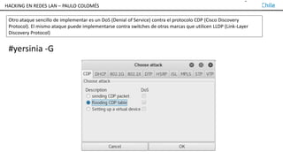 TALLER DE HACKING EN REDES LAN – PAULO COLOMÉS
Otro ataque sencillo de implementar es un DoS (Denial of Service) contra el protocolo CDP (Cisco Discovery
Protocol). El mismo ataque puede implementarse contra switches de otras marcas que utilicen LLDP (Link-Layer
Discovery Protocol)
#yersinia -G
HACKING EN REDES LAN – PAULO COLOMÉS
 