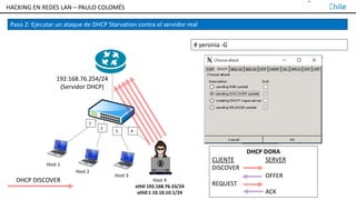 TALLER DE HACKING EN REDES LAN – PAULO COLOMÉS
1
2
3 4
Host 2
Host 3
Host 1
192.168.76.254/24
(Servidor DHCP)
Paso 2: Ejecutar un ataque de DHCP Starvation contra el servidor real
# yersinia -G
Host 4
eth0 192.168.76.33/24
eth0:1 10.10.10.1/24
DHCP DISCOVER
DHCP DORA
CLIENTE SERVER
DISCOVER
OFFER
REQUEST
ACK
HACKING EN REDES LAN – PAULO COLOMÉS
 