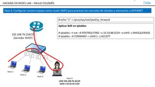TALLER DE HACKING EN REDES LAN – PAULO COLOMÉS
1
2
3 4
Host 2
Host 3
Host 1
192.168.76.254/24
(Servidor DHCP)
Paso 4: Configurar nuestro equipo como router (NAT) para procesar las consultas de clientes y reenviarlas a INTERNET
# echo ”1” > /proc/sys/net/ipv4/ip_forward
Host 4
eth0 192.168.76.33/24
eth0:1 10.10.10.1/24
Aplicar NAT en iptables
# iptables –t nat –A POSTROUTING –s 10.10.88.0/24 –o eth0 –j MASQUERADE
# iptables –A FORWARD –i eth0:1 –j ACCEPT
HACKING EN REDES LAN – PAULO COLOMÉS
 
