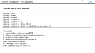 TALLER DE HACKING EN REDES LAN – PAULO COLOMÉS
COMANDOS BÁSICOS DE TCPDUMP
tcpdump -i eth0
tcpdump -ni eth0
tcpdump -eni eth0
tcpdump -eni eth0 –vv
tcpdump -eni eth0 –vv –X
tcpdump -eni eth0 –vv –X host 8.8.8.8
tcpdump -eni eth0 –vv –X host 192.168.0.229 and not tcp port 80
-i = interface
-n = numérico (no resolver nombres DNS)
-e = Ethernet (mostrar información de la trama Ethernet)
-v = Verbose (mostrar más detalles)
-X = Muestra contenido interno del paquete IP
host = filtra por host específico
not = deniega la acción siguiente
port = especifica un puerto UDP o TCP
HACKING EN REDES LAN – PAULO COLOMÉS
 
