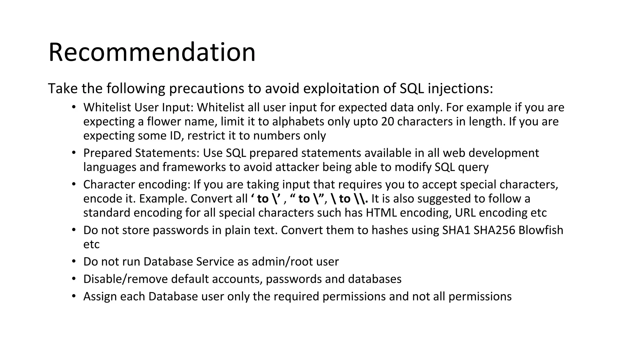 Recommendation
Take the following precautions to avoid exploitation of SQL injections:
• Whitelist User Input: Whitelist all user input for expected data only. For example if you are
expecting a flower name, limit it to alphabets only upto 20 characters in length. If you are
expecting some ID, restrict it to numbers only
• Prepared Statements: Use SQL prepared statements available in all web development
languages and frameworks to avoid attacker being able to modify SQL query
• Character encoding: If you are taking input that requires you to accept special characters,
encode it. Example. Convert all ‘ to ’ , “ to ”,  to . It is also suggested to follow a
standard encoding for all special characters such has HTML encoding, URL encoding etc
• Do not store passwords in plain text. Convert them to hashes using SHA1 SHA256 Blowfish
etc
• Do not run Database Service as admin/root user
• Disable/remove default accounts, passwords and databases
• Assign each Database user only the required permissions and not all permissions
 