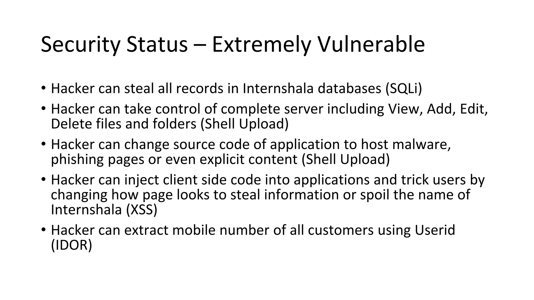 Security Status – Extremely Vulnerable
• Hacker can steal all records in Internshala databases (SQLi)
• Hacker can take control of complete server including View, Add, Edit,
Delete files and folders (Shell Upload)
• Hacker can change source code of application to host malware,
phishing pages or even explicit content (Shell Upload)
• Hacker can inject client side code into applications and trick users by
changing how page looks to steal information or spoil the name of
Internshala (XSS)
• Hacker can extract mobile number of all customers using Userid
(IDOR)
 