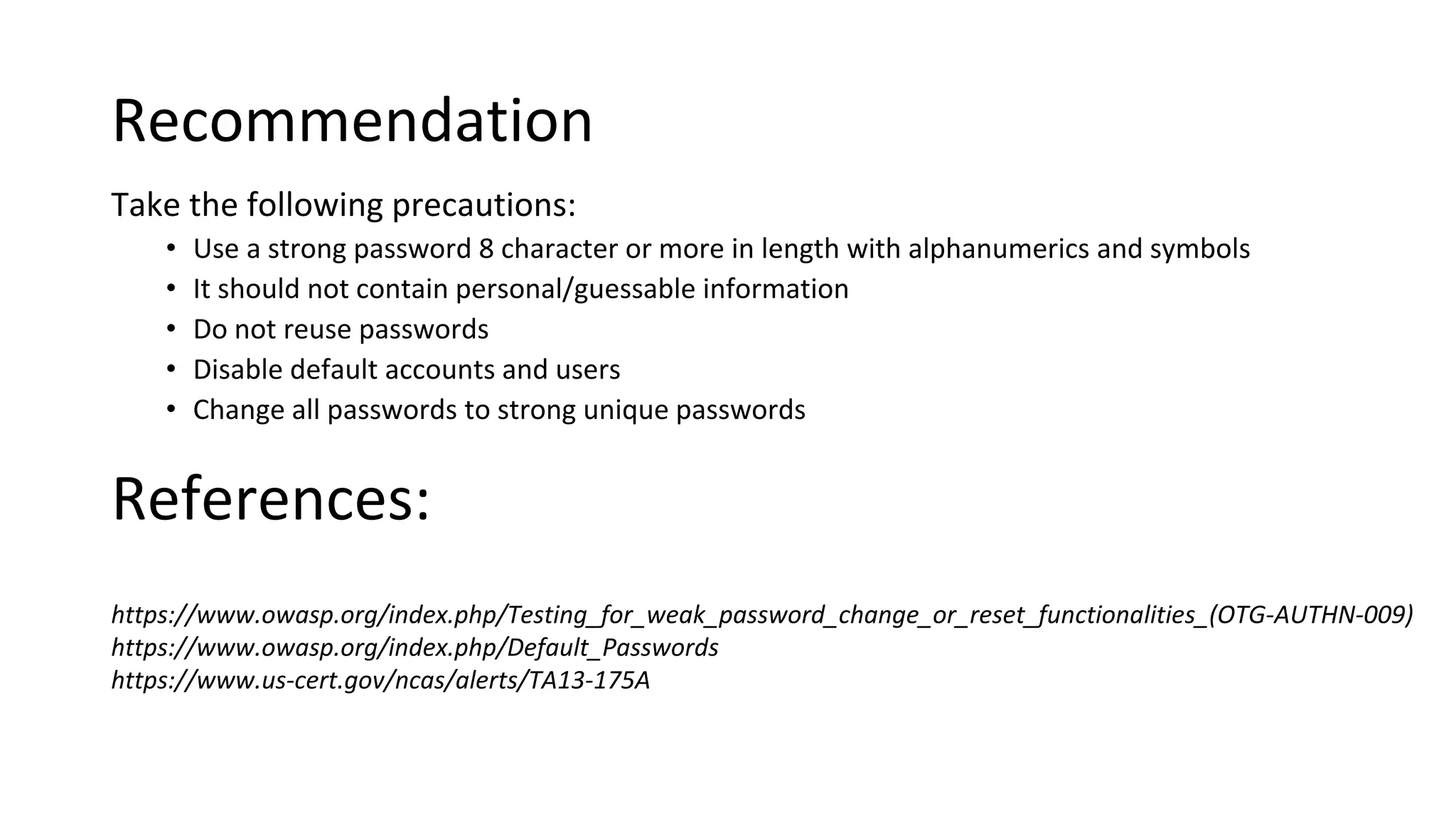 Recommendation
Take the following precautions:
• Use a strong password 8 character or more in length with alphanumerics and symbols
• It should not contain personal/guessable information
• Do not reuse passwords
• Disable default accounts and users
• Change all passwords to strong unique passwords
https://www.owasp.org/index.php/Testing_for_weak_password_change_or_reset_functionalities_(OTG-AUTHN-009)
https://www.owasp.org/index.php/Default_Passwords
https://www.us-cert.gov/ncas/alerts/TA13-175A
References:
 